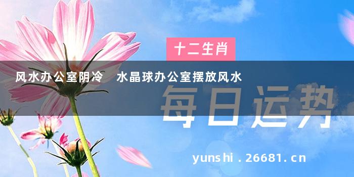 风水办公室阴冷 水晶球办公室摆放风水